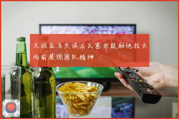 文班亚马失误后瓦塞尔鼓励他抬头向前展现团队精神