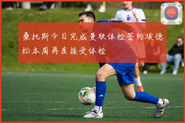 桑托斯今日完成曼联体检签约埃德松本周再度接受体检