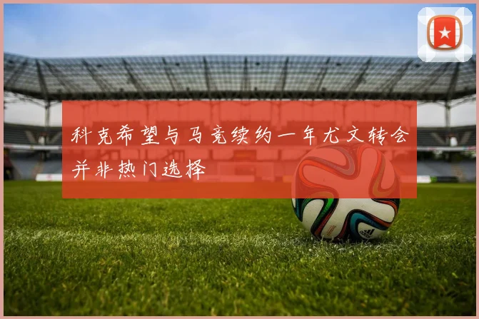 科克希望与马竞续约一年尤文转会并非热门选择