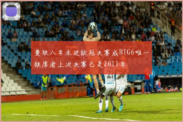 曼联八年未进欧冠决赛成BIG6唯一缺席者上次决赛已是2011年