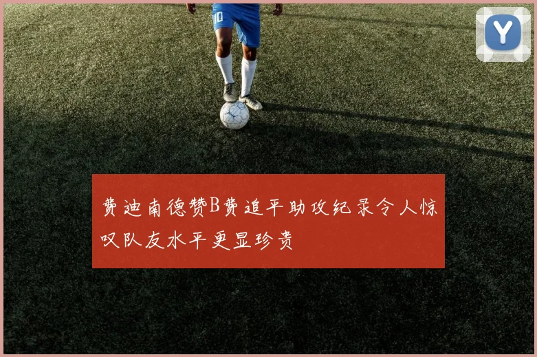 费迪南德赞B费追平助攻纪录令人惊叹队友水平更显珍贵