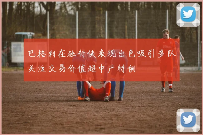 巴格利在独行侠表现出色吸引多队关注交易价值超中产特例