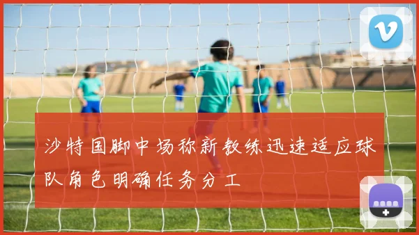 沙特国脚中场称新教练迅速适应球队角色明确任务分工