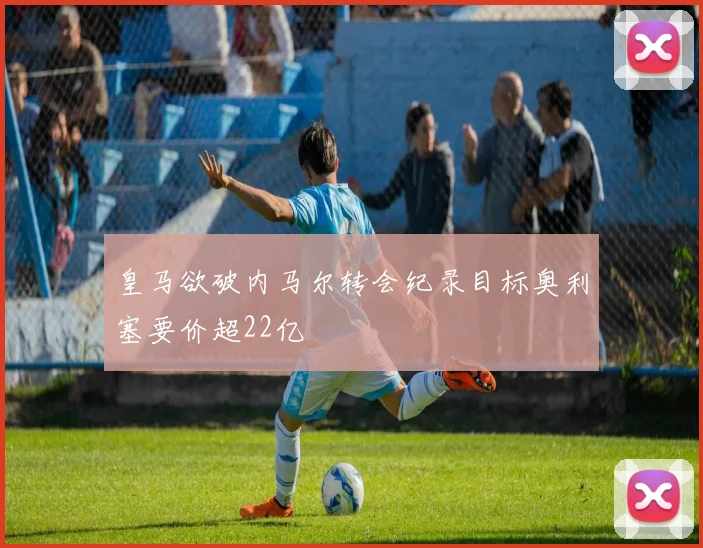 皇马欲破内马尔转会纪录目标奥利塞要价超22亿