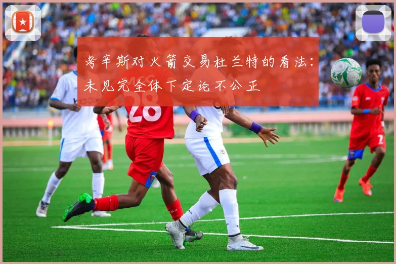 考辛斯对火箭交易杜兰特的看法：未见完全体下定论不公正