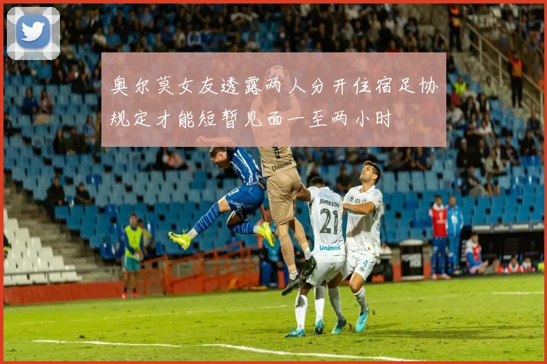 奥尔莫女友透露两人分开住宿足协规定才能短暂见面一至两小时